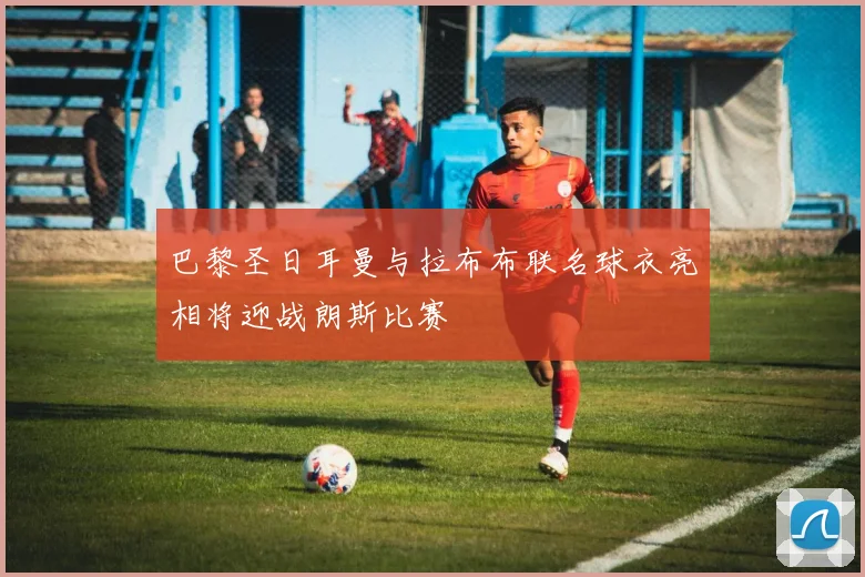 巴黎圣日耳曼与拉布布联名球衣亮相将迎战朗斯比赛