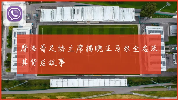 摩洛哥足协主席揭晓亚马尔全名及其背后故事