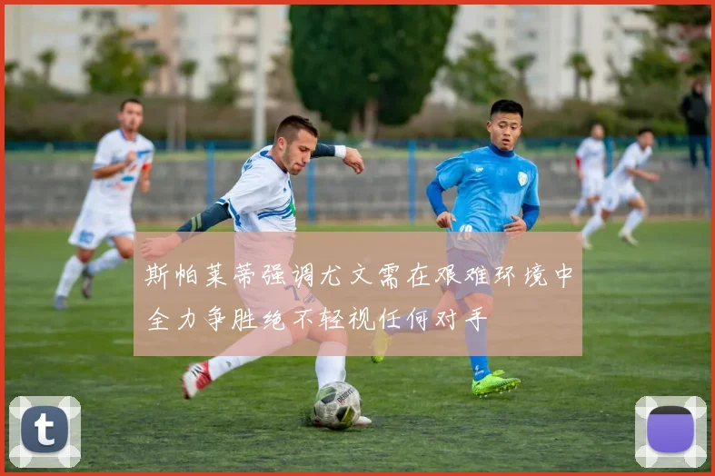 斯帕莱蒂强调尤文需在艰难环境中全力争胜绝不轻视任何对手