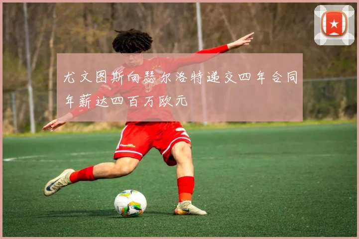 尤文图斯向瑟尔洛特递交四年合同年薪达四百万欧元