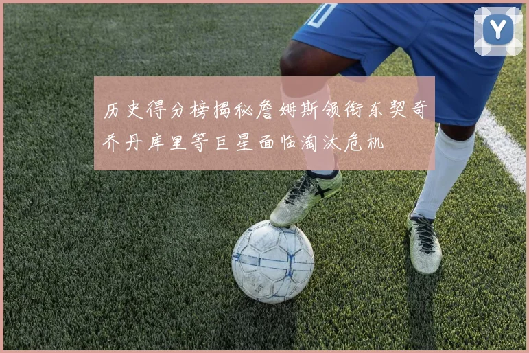 历史得分榜揭秘詹姆斯领衔东契奇乔丹库里等巨星面临淘汰危机