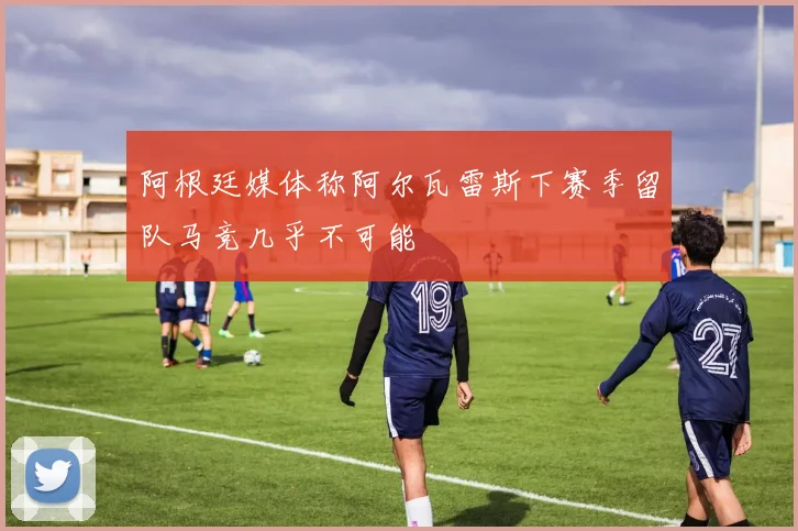 阿根廷媒体称阿尔瓦雷斯下赛季留队马竞几乎不可能