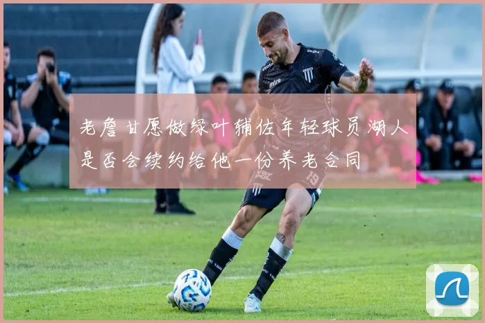 老詹甘愿做绿叶辅佐年轻球员湖人是否会续约给他一份养老合同