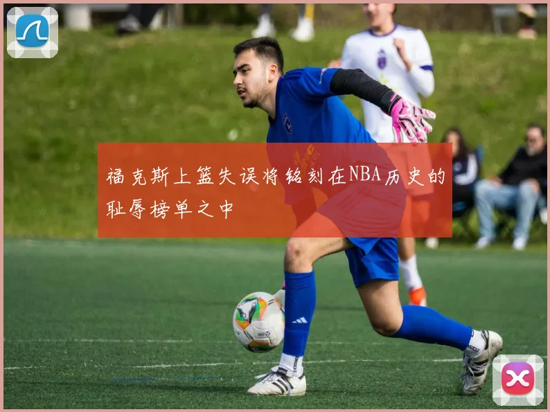 福克斯上篮失误将铭刻在NBA历史的耻辱榜单之中