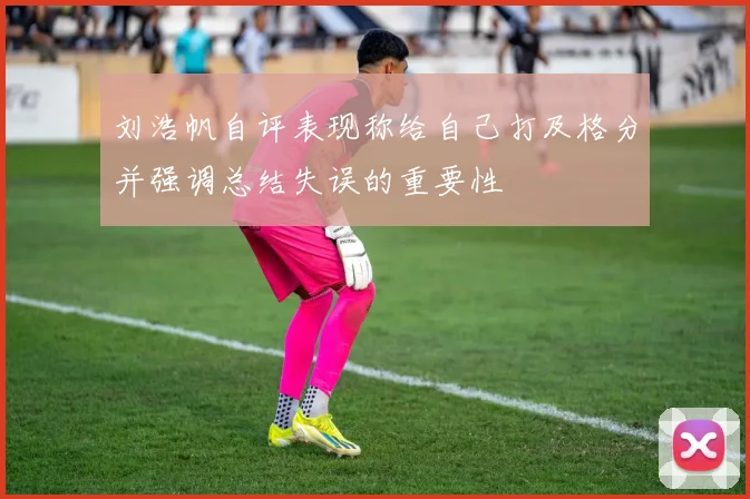 刘浩帆自评表现称给自己打及格分并强调总结失误的重要性