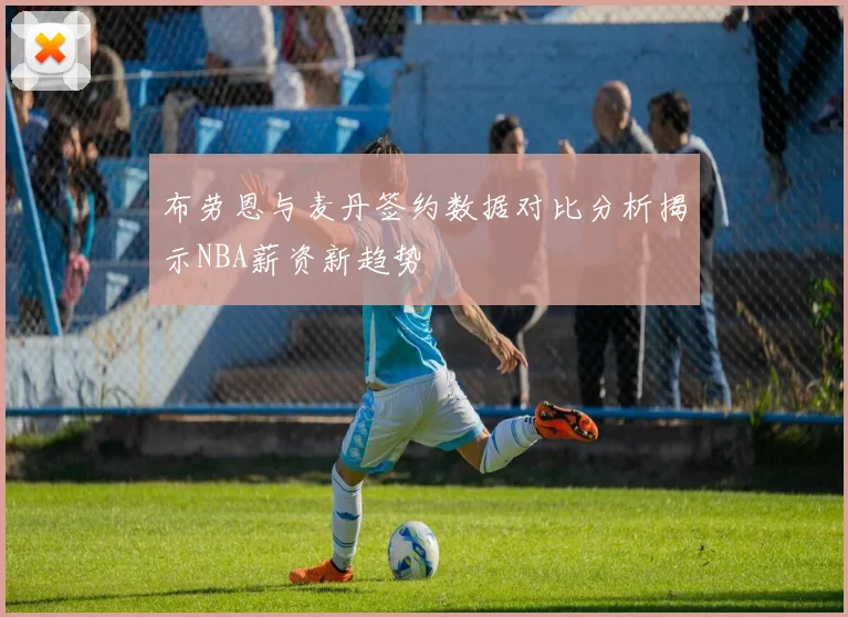 布劳恩与麦丹签约数据对比分析揭示NBA薪资新趋势
