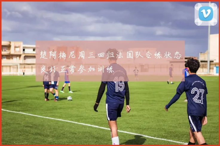 楚阿梅尼周三回归法国队合练状态良好正常参加训练