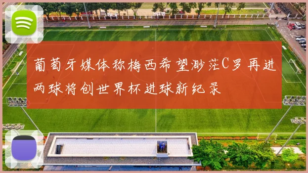 葡萄牙媒体称梅西希望渺茫C罗再进两球将创世界杯进球新纪录