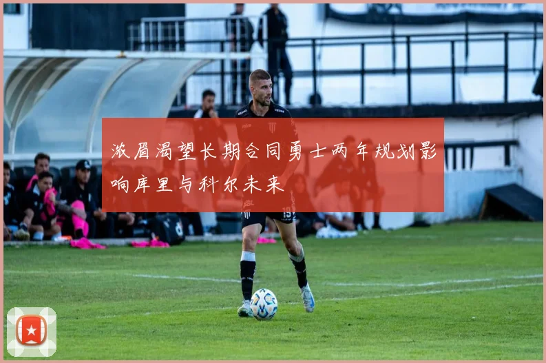 浓眉渴望长期合同勇士两年规划影响库里与科尔未来