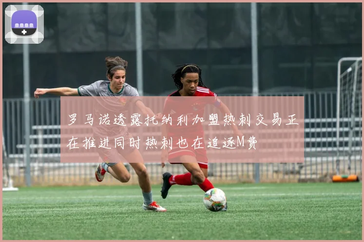 罗马诺透露托纳利加盟热刺交易正在推进同时热刺也在追逐M费