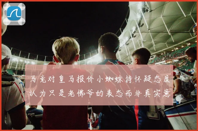 马竞对皇马报价小蜘蛛持怀疑态度认为只是老佛爷的表态而非真实意图