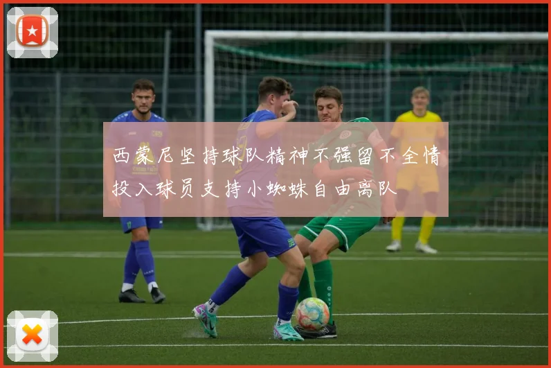 西蒙尼坚持球队精神不强留不全情投入球员支持小蜘蛛自由离队
