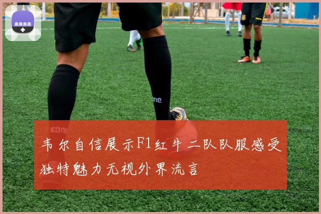韦尔自信展示F1红牛二队队服感受独特魅力无视外界流言
