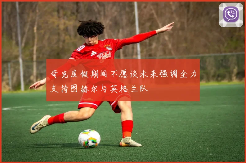 奇克度假期间不愿谈未来强调全力支持图赫尔与英格兰队