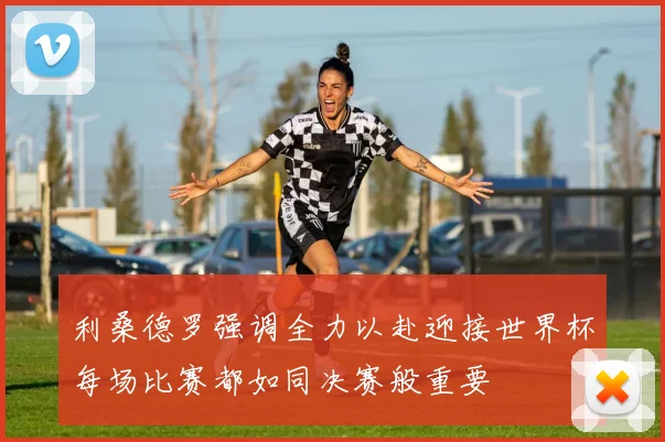 利桑德罗强调全力以赴迎接世界杯每场比赛都如同决赛般重要