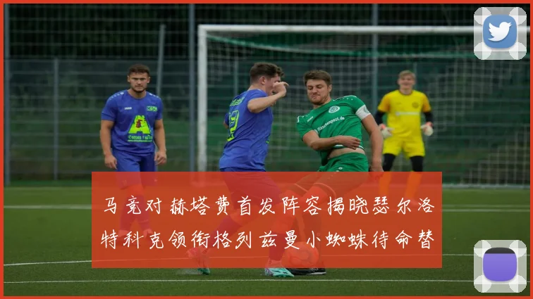 马竞对赫塔费首发阵容揭晓瑟尔洛特科克领衔格列兹曼小蜘蛛待命替补