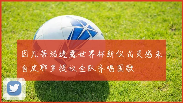 因凡蒂诺透露世界杯新仪式灵感来自皮耶罗提议全队齐唱国歌