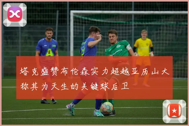 塔克盛赞布伦森实力超越亚历山大称其为天生的关键球后卫