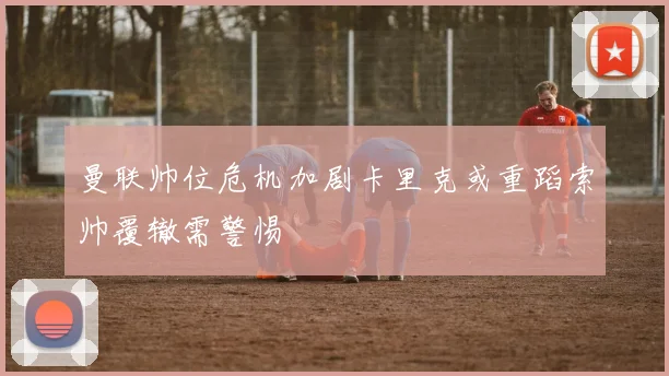 曼联帅位危机加剧卡里克或重蹈索帅覆辙需警惕