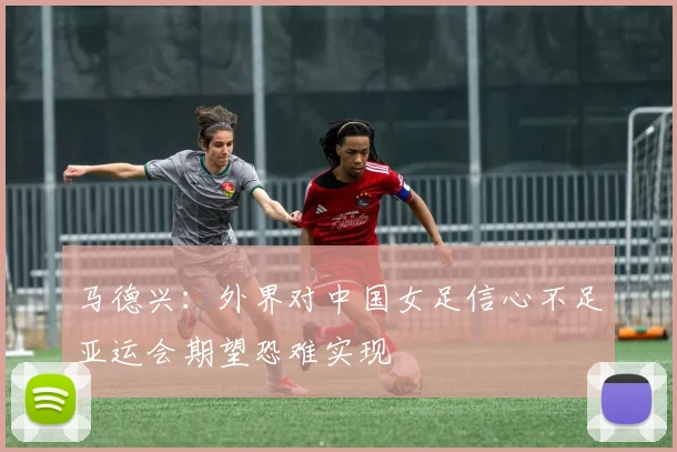 马德兴：外界对中国女足信心不足亚运会期望恐难实现