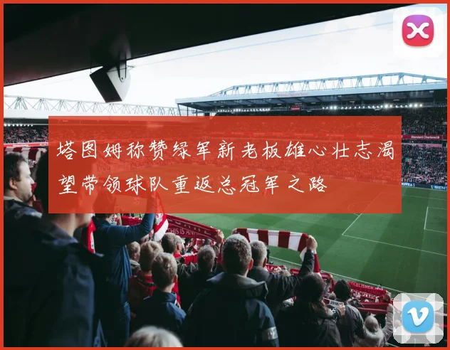 塔图姆称赞绿军新老板雄心壮志渴望带领球队重返总冠军之路